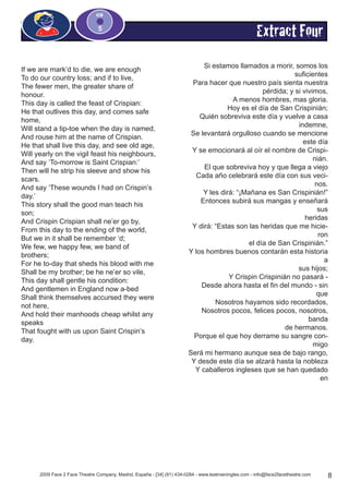 2009 Face 2 Face Theatre Company, Madrid, España - [34] (91) 434-0284 - www.teatroeningles.com - info@face2facetheatre.com 8
CD
5
Extract Four
If we are mark’d to die, we are enough
To do our country loss; and if to live,
The fewer men, the greater share of
honour.
This day is called the feast of Crispian:
He that outlives this day, and comes safe
home,
Will stand a tip-toe when the day is named,
And rouse him at the name of Crispian.
He that shall live this day, and see old age,
Will yearly on the vigil feast his neighbours,
And say ‘To-morrow is Saint Crispian:’
Then will he strip his sleeve and show his
scars.
And say ‘These wounds I had on Crispin’s
day.’
This story shall the good man teach his
son;
And Crispin Crispian shall ne’er go by,
From this day to the ending of the world,
But we in it shall be remember ‘d;
We few, we happy few, we band of
brothers;
For he to-day that sheds his blood with me
Shall be my brother; be he ne’er so vile,
This day shall gentle his condition:
And gentlemen in England now a-bed
Shall think themselves accursed they were
not here,
And hold their manhoods cheap whilst any
speaks
That fought with us upon Saint Crispin’s
day.
Si estamos llamados a morir, somos los
suficientes
Para hacer que nuestro país sienta nuestra
pérdida; y si vivimos,
A menos hombres, mas gloria.
Hoy es el día de San Crispinián;
Quién sobreviva este día y vuelve a casa
indemne,
Se levantará orgulloso cuando se mencione
este día
Y se emocionará al oír el nombre de Crispi-
nián.
El que sobreviva hoy y que llega a viejo
Cada año celebrará este día con sus veci-
nos.
Y les dirá: “¡Mañana es San Crispinián!”
Entonces subirá sus mangas y enseñará
sus
heridas
Y dirá: “Estas son las heridas que me hicie-
ron
el día de San Crispinián.”
Y los hombres buenos contarán esta historia
a
sus hijos;
Y Crispin Crispinián no pasará -
Desde ahora hasta el fin del mundo - sin
que
Nosotros hayamos sido recordados,
Nosotros pocos, felices pocos, nosotros,
banda
de hermanos.
Porque el que hoy derrame su sangre con-
migo
Será mi hermano aunque sea de bajo rango,
Y desde este día se alzará hasta la nobleza
Y caballeros ingleses que se han quedado
en
 