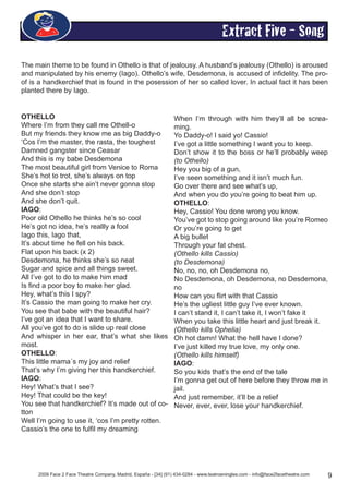 2009 Face 2 Face Theatre Company, Madrid, España - [34] (91) 434-0284 - www.teatroeningles.com - info@face2facetheatre.com 9
Extract Five - Song
The main theme to be found in Othello is that of jealousy. A husband’s jealousy (Othello) is aroused
and manipulated by his enemy (Iago). Othello’s wife, Desdemona, is accused of infidelity. The pro-
of is a handkerchief that is found in the posession of her so called lover. In actual fact it has been
planted there by Iago.
OTHELLO
Where I’m from they call me Othell-o
But my friends they know me as big Daddy-o
‘Cos I’m the master, the rasta, the toughest
Damned gangster since Ceasar
And this is my babe Desdemona
The most beautiful girl from Venice to Roma
She’s hot to trot, she’s always on top
Once she starts she ain’t never gonna stop
And she don’t stop
And she don’t quit.
IAGO:
Poor old Othello he thinks he’s so cool
He’s got no idea, he’s reallly a fool
Iago this, Iago that,
It’s about time he fell on his back.
Flat upon his back (x 2)
Desdemona, he thinks she’s so neat
Sugar and spice and all things sweet.
All I’ve got to do to make him mad
Is find a poor boy to make her glad.
Hey, what’s this I spy?
It’s Cassio the man going to make her cry.
You see that babe with the beautiful hair?
I’ve got an idea that I want to share.
All you’ve got to do is slide up real close
And whisper in her ear, that’s what she likes
most.
OTHELLO:
This little mama´s my joy and relief
That’s why I’m giving her this handkerchief.
IAGO:
Hey! What’s that I see?
Hey! That could be the key!
You see that handkerchief? It’s made out of co-
tton
Well I’m going to use it, ‘cos I’m pretty rotten.
Cassio’s the one to fulfil my dreaming
When I’m through with him they’ll all be screa-
ming.
Yo Daddy-o! I said yo! Cassio!
I’ve got a little something I want you to keep.
Don’t show it to the boss or he’ll probably weep
(to Othello)
Hey you big of a gun,
I’ve seen something and it isn’t much fun.
Go over there and see what’s up,
And when you do you’re going to beat him up.
OTHELLO:
Hey, Cassio! You done wrong you know.
You’ve got to stop going around like you’re Romeo
Or you’re going to get
A big bullet
Through your fat chest.
(Othello kills Cassio)
(to Desdemona)
No, no, no, oh Desdemona no,
No Desdemona, oh Desdemona, no Desdemona,
no
How can you flirt with that Cassio
He’s the ugliest little guy I’ve ever known.
I can’t stand it, I can’t take it, I won’t fake it
When you take this little heart and just break it.
(Othello kills Ophelia)
Oh hot damn! What the hell have I done?
I’ve just killed my true love, my only one.
(Othello kills himself)
IAGO:
So you kids that’s the end of the tale
I’m gonna get out of here before they throw me in
jail.
And just remember, it’ll be a relief
Never, ever, ever, lose your handkerchief.
 
