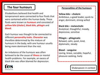The four humours
Shakespeare in context
Elizabethans believed that health and
temperament were connected to four fluids that
were contained within the human body. These
fluids were known as humours and consisted of
yellow bile (choler), black bile, phlegm and
blood.
Each humour was thought to be connected to
different personality traits. Character was
therefore determined by the mixture of
humours in the body, with one humour usually
being more dominant than the rest.
An imbalance of the humours was often
believed to be the cause of illness or mental
health problems. For example, an excess of
black bile was often blamed for depression.
Personalities of the humours
Yellow bile – choleric
Ambitious, a good leader, quick to
anger, dominant, strong-willed
Black bile – melancholic
Analytical, thoughtful, moody,
depressive, sensitive
Phlegm – phlegmatic
Relaxed, calm, quiet, kind,
diplomatic, steady
Blood – sanguine
Loving, brave, sociable, hopeful,
pleasure-seeking, lively
 