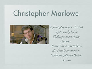 Christopher Marlowe
A great playwright who died
mysteriously before
Shakespeare got really
famous.
He came from Canterbury.
His fame is connected to
bloody tragedies as Doctor
Faustus
 