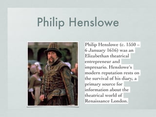 Philip Henslowe
Philip Henslowe (c. 1550 –
6 January 1616) was an
Elizabethan theatrical
entrepreneur and
impresario. Henslowe's
modern reputation rests on
the survival of his diary, a
primary source for
information about the
theatrical world of
Renaissance London.
 