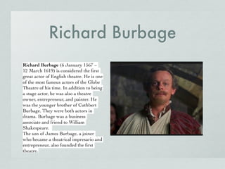 Richard Burbage
Richard Burbage (6 January 1567 –
12 March 1619) is considered the ﬁrst
great actor of English theatre. He is one
of the most famous actors of the Globe
Theatre of his time. In addition to being
a stage actor, he was also a theatre
owner, entrepreneur, and painter. He
was the younger brother of Cuthbert
Burbage. They were both actors in
drama. Burbage was a business
associate and friend to William
Shakespeare.
The son of James Burbage, a joiner
who became a theatrical impresario and
entrepreneur, also founded the ﬁrst
theatre.
 