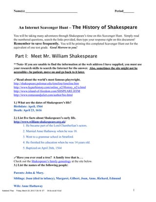 Name(s) __________________________________                                    Period_______




                  An Internet Scavenger Hunt – The History of Shakespeare
            You will be taking many adventures through Shakespeare’s time on this Scavenger Hunt. Simply read
            the numbered questions, search the links provided, then type your response right on this document!
            Remember to save frequently. You will be printing this completed Scavenger Hunt out for the
            equivalent of one test grade. Good Morrow to you!


                Part I: Meet Mr. William Shakespeare
            **Note- If you are unable to find the information at the web address I have supplied, you must use
            your research skills to search the Internet for the answer. Also, sometimes the site might not be
            accessible-- be patient, move on and go back to it later.

            Read about the world’s most famous playwright.
            http://shakespeare.palomar.edu/timeline/timeline.htm
            http://www.hyperhistory.com/online_n2/History_n2/a.html
            http://www.island-of-freedom.com/SHSPEARE.HTM
            http://www.romeoandjuliet.com/author/bio.html

            1.) What are the dates of Shakespeare’s life?
            Birthdate: April, 1564
            Death: April 23, 1616

            2.) List five facts about Shakespeare’s early life.
            http://www.william-shakespeare.org.uk/
                    1. He became part of the Lord Chamberlian’s actors.
                       2. Married Anne Hathaway when he was 18.
                       3. Went to a grammar school in Stratford.
                       4. He finished his education when he was 14 years old.
                       5. Baptized on April 26th, 1564


            Have you ever read a tree? A family tree that is. . .
            Check out the Shakespeare’s family genealogy at the site below.
            3.) List the names of the following people:

            Parents: John & Mary.
            Siblings: Joan (died in infancy), Margaret, Gilbert, Joan, Anne, Richard, Edmund

            Wife: Anne Hathaway
Kateland Thao   Friday, March 23, 2012 7:20:18 ET   04:0c:ce:d2:15:b2                                    1
 