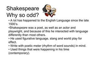 Shakespeare
Why so odd?
• A lot has happened to the English Language since the late
1500’s.
•Shakespeare was a poet, as well as an actor and
playwright, and because of this he interacted with language
differently than most others.
• He used figurative language, slang and world play for
effect.
• Write with poetic meter (rhythm of word sounds) in mind.
• Used things that were happening in his time
(contemporary).
 