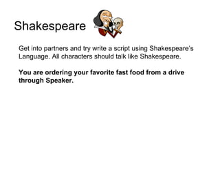 Shakespeare
Get into partners and try write a script using Shakespeare’s
Language. All characters should talk like Shakespeare.

You are ordering your favorite fast food from a drive
through Speaker.
 