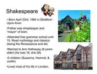 Shakespeare
• Born April 23rd, 1564 in Stratford -
Upon-Avon
•Father was shopkeeper and
“mayor” of town.
•Attended free grammar school until
15. Read mythology and classics
(being the Renassance and all).
•Married to Ann Hathaway (8 years
older) (he was 18, she 26)
•3 children (Susanna, Hamnet, &
Judith)
•Lived most of his life in London.
 