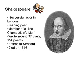 Shakespeare
• Successful actor in
London.
•Leading poet
•Member of a ‘The
Chamberlain’s Men’
•Wrote around 37 plays,
154 poems
•Retired to Stratford
•Died on 1616
 