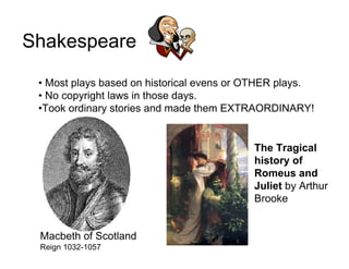 Shakespeare

 • Most plays based on historical evens or OTHER plays.
 • No copyright laws in those days.
 •Took ordinary stories and made them EXTRAORDINARY!


                                           The Tragical
                                           history of
                                           Romeus and
                                           Juliet by Arthur
                                           Brooke


 Macbeth of Scotland
 Reign 1032-1057
 