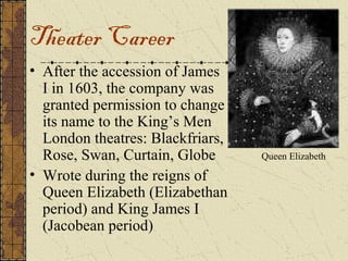 Theater Career
• After the accession of James
  I in 1603, the company was
  granted permission to change
  its name to the King’s Men
  London theatres: Blackfriars,
  Rose, Swan, Curtain, Globe      Queen Elizabeth

• Wrote during the reigns of
  Queen Elizabeth (Elizabethan
  period) and King James I
  (Jacobean period)
 
