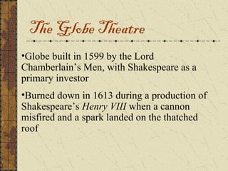 The Globe Theatre
•Globe built in 1599 by the Lord
Chamberlain’s Men, with Shakespeare as a
primary investor
•Burned down in 1613 during a production of
Shakespeare’s Henry VIII when a cannon
misfired and a spark landed on the thatched
roof
 