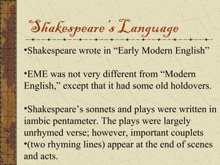 Shakespeare’s Language
•Shakespeare wrote in “Early Modern English”

•EME was not very different from “Modern
English,” except that it had some old holdovers.

•Shakespeare’s sonnets and plays were written in
iambic pentameter. The plays were largely
unrhymed verse; however, important couplets
•(two rhyming lines) appear at the end of scenes
and acts.
 