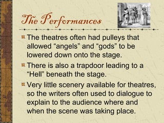 The Performances
 The theatres often had pulleys that
 allowed “angels” and “gods” to be
 lowered down onto the stage.
 There is also a trapdoor leading to a
 “Hell” beneath the stage.
 Very little scenery available for theatres,
 so the writers often used to dialogue to
 explain to the audience where and
 when the scene was taking place.
 
