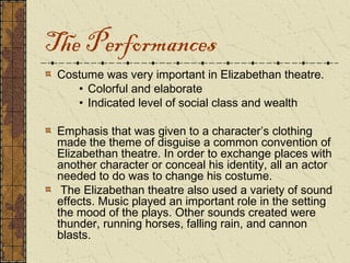 The Performances
 Costume was very important in Elizabethan theatre.
    • Colorful and elaborate
    • Indicated level of social class and wealth

 Emphasis that was given to a character’s clothing
 made the theme of disguise a common convention of
 Elizabethan theatre. In order to exchange places with
 another character or conceal his identity, all an actor
 needed to do was to change his costume.
  The Elizabethan theatre also used a variety of sound
 effects. Music played an important role in the setting
 the mood of the plays. Other sounds created were
 thunder, running horses, falling rain, and cannon
 blasts.
 