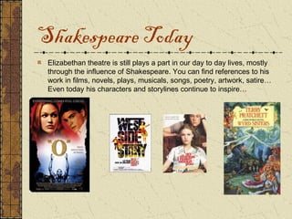 Shakespeare Today
 Elizabethan theatre is still plays a part in our day to day lives, mostly
 through the influence of Shakespeare. You can find references to his
 work in films, novels, plays, musicals, songs, poetry, artwork, satire…
 Even today his characters and storylines continue to inspire…
 