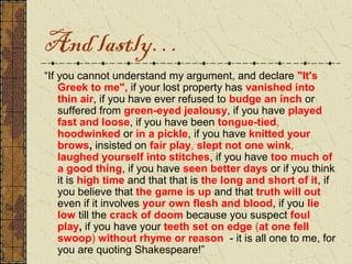 And lastly…
“If you cannot understand my argument, and declare "It's
    Greek to me", if your lost property has vanished into
    thin air, if you have ever refused to budge an inch or
    suffered from green-eyed jealousy, if you have played
    fast and loose, if you have been tongue-tied,
    hoodwinked or in a pickle, if you have knitted your
    brows, insisted on fair play, slept not one wink,
    laughed yourself into stitches, if you have too much of
    a good thing, if you have seen better days or if you think
    it is high time and that that is the long and short of it, if
    you believe that the game is up and that truth will out
    even if it involves your own flesh and blood, if you lie
    low till the crack of doom because you suspect foul
    play, if you have your teeth set on edge (at one fell
    swoop) without rhyme or reason - it is all one to me, for
    you are quoting Shakespeare!”
 