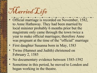 Married Life
• Official marriage is recorded on November, 1582,
  to Anne Hathaway. They had been married by
  local minister probably 6 months prior but the
  magistrate only came through the town twice a
  year to make official marriages; therefore Anne
  was pregnant at the time of the “official” marriage
• First daughter Susanna born in May, 1583
• Twins (Hamnet and Judith) christened on
  February 2, 1585
• No documentary evidence between 1585-1592
• Sometime in this period, he moved to London and
  began working in the theatre.
 