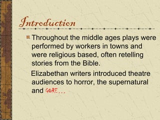 Introduction
  Throughout the middle ages plays were
  performed by workers in towns and
  were religious based, often retelling
  stories from the Bible.
  Elizabethan writers introduced theatre
  audiences to horror, the supernatural
  and GORE…
 