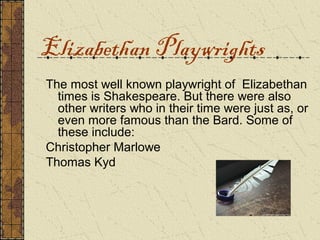 Elizabethan Playwrights
The most well known playwright of Elizabethan
  times is Shakespeare. But there were also
  other writers who in their time were just as, or
  even more famous than the Bard. Some of
  these include:
Christopher Marlowe
Thomas Kyd
 