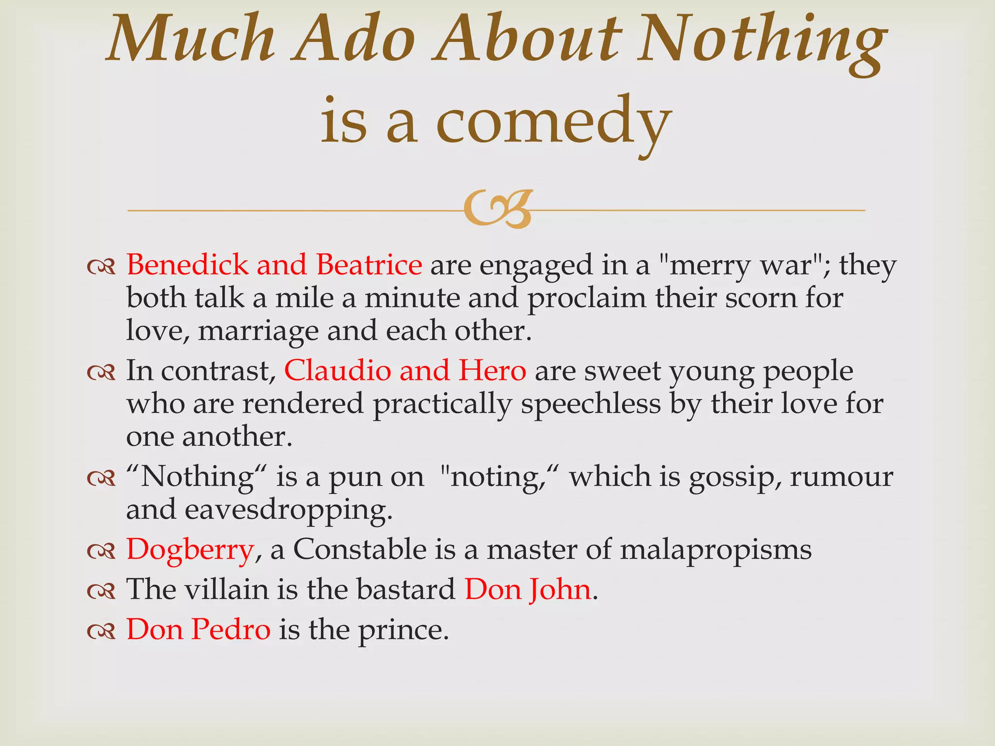 Much Ado About Nothing
       is a comedy
                           
 Benedick and Beatrice are engaged in a "merry war"; they
  both talk a mile a minute and proclaim their scorn for
  love, marriage and each other.
 In contrast, Claudio and Hero are sweet young people
  who are rendered practically speechless by their love for
  one another.
 “Nothing“ is a pun on "noting,“ which is gossip, rumour
  and eavesdropping.
 Dogberry, a Constable is a master of malapropisms
 The villain is the bastard Don John.
 Don Pedro is the prince.
 