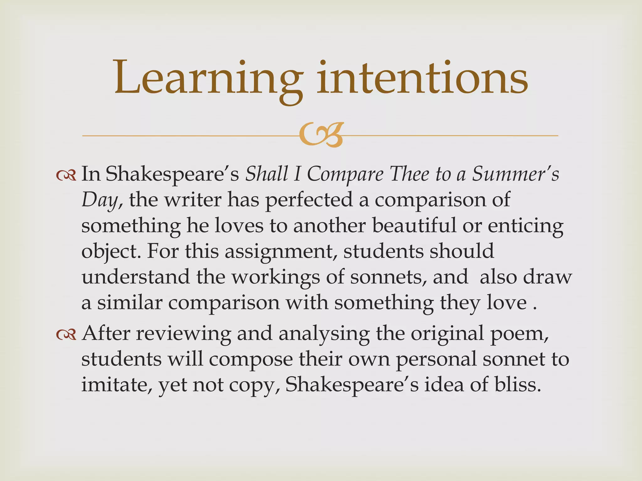 Learning intentions
             
 In Shakespeare’s Shall I Compare Thee to a Summer’s
  Day, the writer has perfected a comparison of
  something he loves to another beautiful or enticing
  object. For this assignment, students should
  understand the workings of sonnets, and also draw
  a similar comparison with something they love .
 After reviewing and analysing the original poem,
  students will compose their own personal sonnet to
  imitate, yet not copy, Shakespeare’s idea of bliss.
 