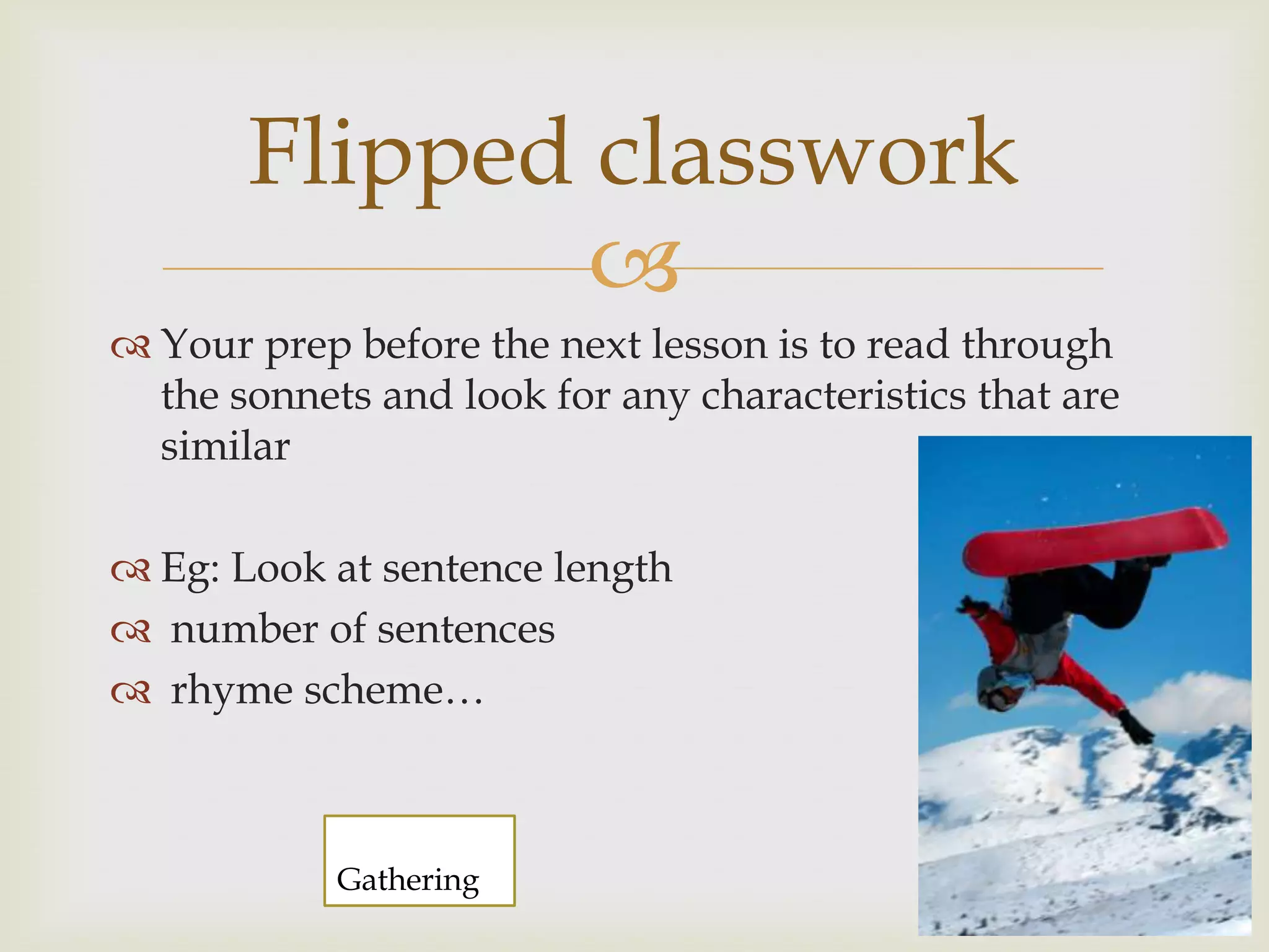 Flipped classwork
               
 Your prep before the next lesson is to read through
  the sonnets and look for any characteristics that are
  similar

 Eg: Look at sentence length
 number of sentences
 rhyme scheme…



            Gathering
 