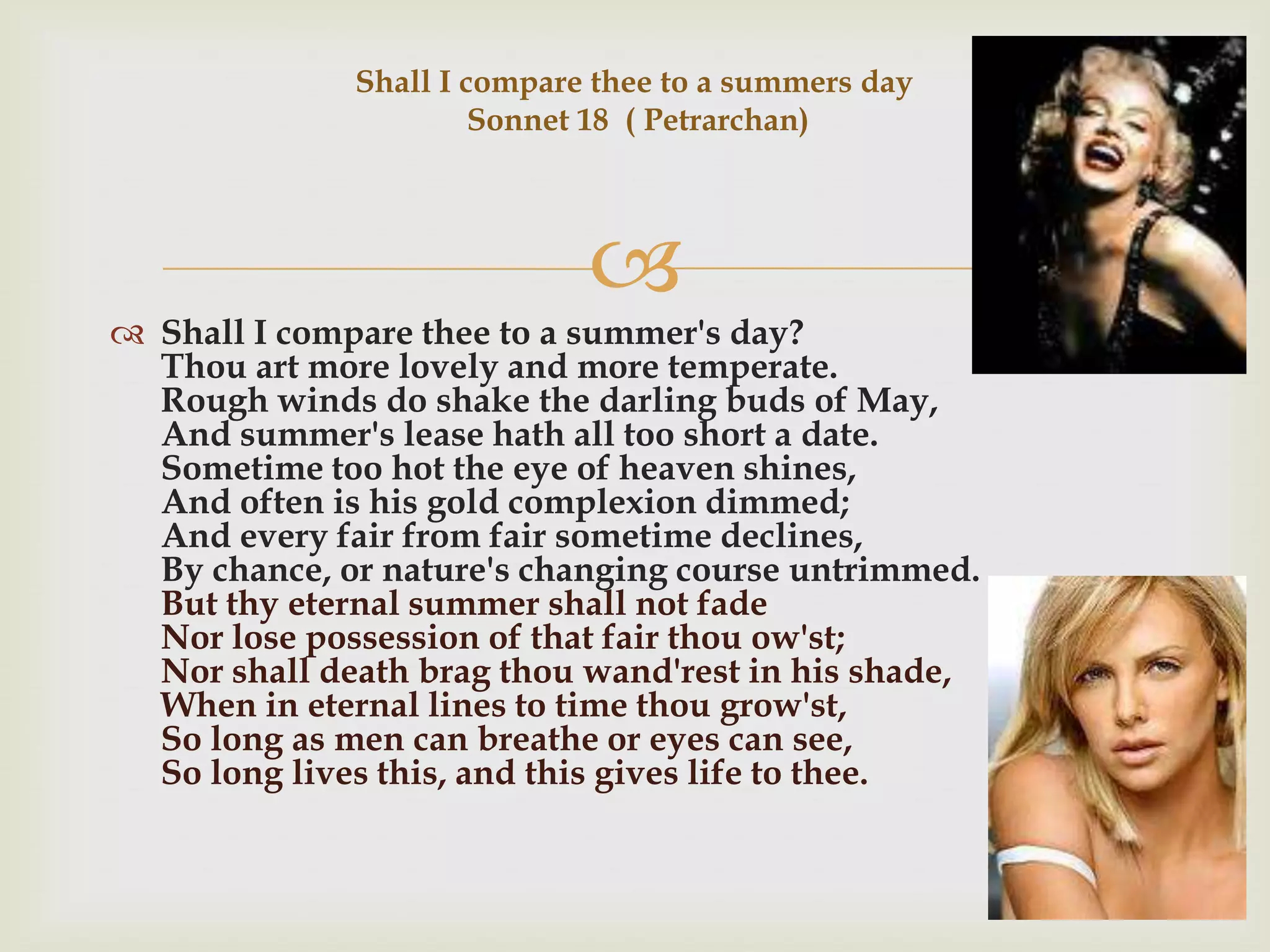 Shall I compare thee to a summers day
                       Sonnet 18 ( Petrarchan)




                             
 Shall I compare thee to a summer's day?
  Thou art more lovely and more temperate.
  Rough winds do shake the darling buds of May,
  And summer's lease hath all too short a date.
  Sometime too hot the eye of heaven shines,
  And often is his gold complexion dimmed;
  And every fair from fair sometime declines,
  By chance, or nature's changing course untrimmed.
  But thy eternal summer shall not fade
  Nor lose possession of that fair thou ow'st;
  Nor shall death brag thou wand'rest in his shade,
  When in eternal lines to time thou grow'st,
  So long as men can breathe or eyes can see,
  So long lives this, and this gives life to thee.
 