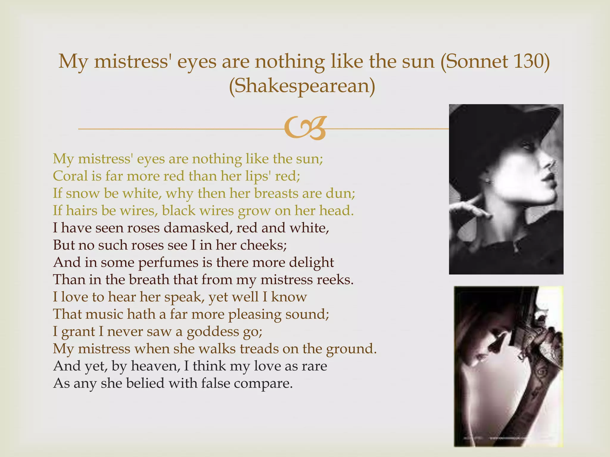 My mistress' eyes are nothing like the sun (Sonnet 130)
                   (Shakespearean)

                                  
My mistress' eyes are nothing like the sun;
Coral is far more red than her lips' red;
If snow be white, why then her breasts are dun;
If hairs be wires, black wires grow on her head.
I have seen roses damasked, red and white,
But no such roses see I in her cheeks;
And in some perfumes is there more delight
Than in the breath that from my mistress reeks.
I love to hear her speak, yet well I know
That music hath a far more pleasing sound;
I grant I never saw a goddess go;
My mistress when she walks treads on the ground.
And yet, by heaven, I think my love as rare
As any she belied with false compare.
 