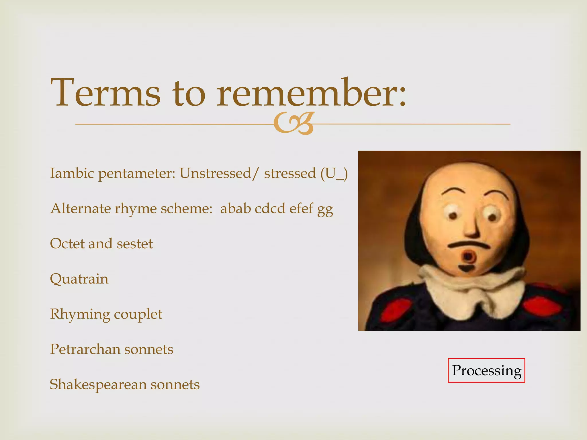 Terms to remember:
                                
Iambic pentameter: Unstressed/ stressed (U_)

Alternate rhyme scheme: abab cdcd efef gg

Octet and sestet

Quatrain

Rhyming couplet

Petrarchan sonnets
                                               Processing
Shakespearean sonnets
 