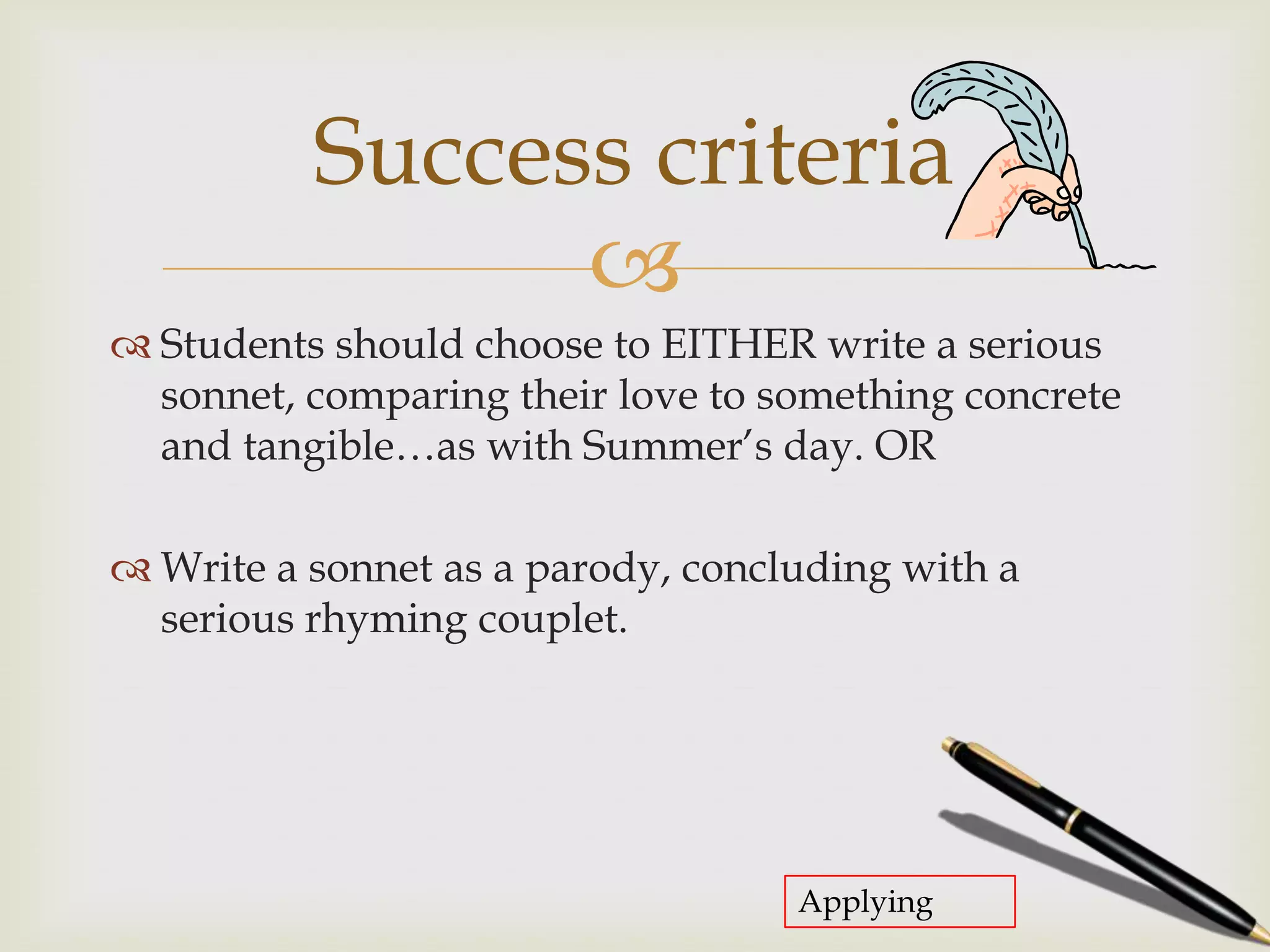 Success criteria
                
 Students should choose to EITHER write a serious
  sonnet, comparing their love to something concrete
  and tangible…as with Summer’s day. OR

 Write a sonnet as a parody, concluding with a
  serious rhyming couplet.




                                   Applying
 
