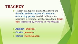 TRAGEDY
 Tragedy is a type of drama that shows the
downfall and destruction of a noble or
outstanding person, traditionally one who
possesses a character weakness called a tragic
flaw (discussed by Aristotle in The POETICS)
 Macbeth (ambition)
 Othello (jealousy)
 Hamlet (indecisiveness)
 