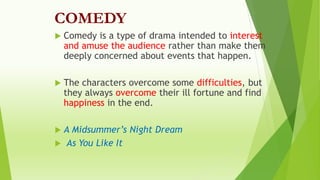 COMEDY
 Comedy is a type of drama intended to interest
and amuse the audience rather than make them
deeply concerned about events that happen.
 The characters overcome some difficulties, but
they always overcome their ill fortune and find
happiness in the end.
 A Midsummer’s Night Dream
 As You Like It
 