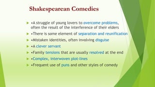 Shakespearean Comedies
 •A struggle of young lovers to overcome problems,
often the result of the interference of their elders
 •There is some element of separation and reunification
 •Mistaken identities, often involving disguise
 •A clever servant
 •Family tensions that are usually resolved at the end
 •Complex, interwoven plot-lines
 •Frequent use of puns and other styles of comedy
 