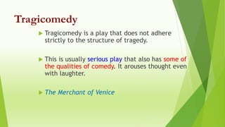 Tragicomedy
 Tragicomedy is a play that does not adhere
strictly to the structure of tragedy.
 This is usually serious play that also has some of
the qualities of comedy. It arouses thought even
with laughter.
 The Merchant of Venice
 