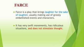 FARCE
 Farce is a play that brings laughter for the sake
of laughter, usually making use of grossly
embellished events and characters.
 It has very swift movements, has ridiculous
situations, and does not stimulate thought.
 