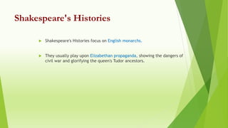 Shakespeare's Histories
 Shakespeare's Histories focus on English monarchs.
 They usually play upon Elizabethan propaganda, showing the dangers of
civil war and glorifying the queen's Tudor ancestors.
 