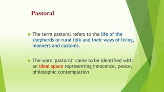 Pastoral
 The term pastoral refers to the life of the
shepherds or rural folk and their ways of living,
manners and customs.
 The word 'pastoral‘ came to be identified with
an ideal space representing innocence, peace,
philosophic contemplation
 