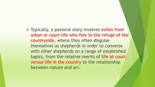  Typically, a pastoral story involves exiles from
urban or court life who flee to the refuge of the
countryside, where they often disguise
themselves as shepherds in order to converse
with other shepherds on a range of established
topics, from the relative merits of life at court
versus life in the country to the relationship
between nature and art.
 
