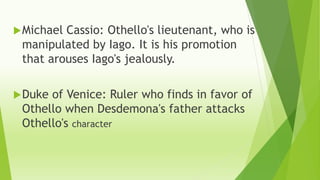 Michael Cassio: Othello's lieutenant, who is
manipulated by Iago. It is his promotion
that arouses Iago's jealously.
Duke of Venice: Ruler who finds in favor of
Othello when Desdemona's father attacks
Othello's character
 