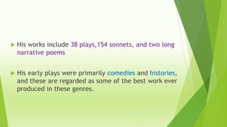  His works include 38 plays,154 sonnets, and two long
narrative poems
 His early plays were primarily comedies and histories,
and these are regarded as some of the best work ever
produced in these genres.
 