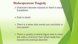 Shakespearean Tragedy
 Characters become isolated or there is social
breakdown
 Ends in death
 There is a sense that events are inevitable or
inescapable
 There is usually a central figure who is noble
but with a character flaw which leads him
towards his eventual downfall
 