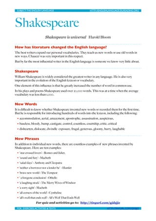 SUBJECT: THE ENGLISH LANGUAGE
                         
     HTTP://ENGLISHLANGUAGE.ESLREADING.ORG




Shakespeare
                          Shakespeare is universal Harold Bloom

How has literature changed the English language?
The best writers expand our personal vocabularies. They teach us new words or use old words in
new ways. Chaucer was very important in this respect.
But by far the most inﬂuential writer in the English language is someone we know very little about.


Shakespeare
William Shakespeare is widely considered the greatest writer in any language. He is also very
important in the evolution of the English lexicon or vocabulary.
One element of this inﬂuence is that he greatly increased the number of word in common use.
In his plays and poems Shakespeare used over 20,000 words. This was at a time when the average
vocabulary was less than 1,000.


New Words
It is diﬃcult to know whether Shakespeare invented new words or recorded them for the ﬁrst time.
But he is responsible for introducing hundreds of words into the lexicon, including the following:
 • accommodation, aerial, amazement, apostrophe, assassination, auspicious,
 • baseless, bloody, bump, castigate, control, countless, courtship, critic, critical
 • dishearten, dislocate, dwindle exposure, frugal, generous, gloomy, hurry, laughable


New Phrases
In addition to individual new words, there are countless examples of new phrases invented by
Shakespeare. Here are ten examples:
 • 'star crossed lovers' - Romeo and Juliet,

 • 'sound and fury' - Macbeth

 • 'salad days' - Anthony and Cleopatra

 • ‘neither a borrower nor a lender be’ - Hamlet

 • ‘brave new world - The Tempest

 • ‘ a foregone conclusion’ - Othello

 • ‘a laughing stock’ - The Merry Wives of Windsor

 • ‘a sorry sight’ - Macbeth

 • ‘all corners of the world’ - Cymbeline

 • ‘all's well that ends well’ - All's Well That Ends Well

                  For quiz and activities go to: http://tinyurl.com/yjdsjjo
 FOR EXERCISES, ACTIVITIES & TEXTS: 
                   
                   HTTP://TINYURL.COM/YJDSJJO
 