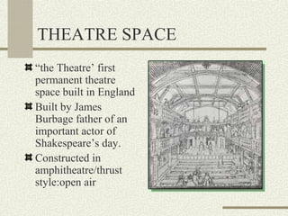 THEATRE SPACE
“the Theatre’ first
permanent theatre
space built in England
Built by James
Burbage father of an
important actor of
Shakespeare’s day.
Constructed in
amphitheatre/thrust
style:open air
 