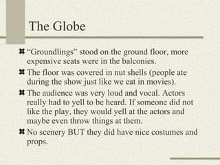 The Globe
“Groundlings” stood on the ground floor, more
expensive seats were in the balconies.
The floor was covered in nut shells (people ate
during the show just like we eat in movies).
The audience was very loud and vocal. Actors
really had to yell to be heard. If someone did not
like the play, they would yell at the actors and
maybe even throw things at them.
No scenery BUT they did have nice costumes and
props.
 