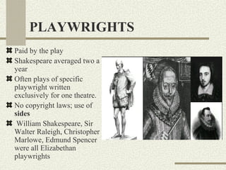 PLAYWRIGHTS
Paid by the play
Shakespeare averaged two a
year
Often plays of specific
playwright written
exclusively for one theatre.
No copyright laws; use of
sides
 William Shakespeare, Sir
Walter Raleigh, Christopher
Marlowe, Edmund Spencer
were all Elizabethan
playwrights
 