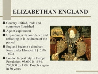 ELIZABETHAN ENGLAND
Country unified, trade and
commerce flourished
Age of exploration
Expanding with confidence and
reflecting in it the drama of the
period
England became a dominant
force under Elizabeth I (1558-
1603)
London largest city in Europe.
Population: 93,000 in 1564.
200,000 by 1599. Doubles again
in 50 years.
 