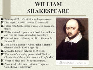 WILLIAM
                     SHAKESPEARE
Born April 23, 1564 at Stratford–upon-Avon.
Died April 23, 1616. He was 52-years-old.
Father John Shakespeare was a glove maker and
trader.
William attended grammar school, learned Latin,
and read the classics including mythology.
Married Anne Hathaway in 1582. She was 26.
He was 18.
3 children: Susanna + twins: Judith & Hamnet
(Hamnet died in 1596 at age 11).
Moved to London between 1585-1591.
Was part of the acting group called The Lord
Chamberlain’s Men (it became the King’s Men)
Wrote 37 plays and 154 poems/sonnets.
Plays are divided into Histories, Tragedies,
Comedies & Tragicomedy
 