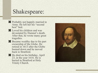 Shakespeare:
Probably not happily married to
Anne. He left her his “second
best” bed.
Loved his children and was
devastated by Hamnet’s death.
After that, he wrote many great
tragedies.
Became wealthy due to his part
ownership of the Globe. He
retired in 1613 after the Globe
burned down and he moved
back to Stratford.
He died on his birthday, April
23, in the year 1616. He is
buried in Stratford at Holy
Trinity Church.
 
