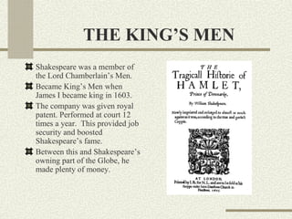THE KING’S MEN
Shakespeare was a member of
the Lord Chamberlain’s Men.
Became King’s Men when
James I became king in 1603.
The company was given royal
patent. Performed at court 12
times a year. This provided job
security and boosted
Shakespeare’s fame.
Between this and Shakespeare’s
owning part of the Globe, he
made plenty of money.
 