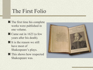 The First Folio
The first time his complete
works were published in
one volume.
Came out in 1623 (a few
years after his death).
It is the reason we still
have most of
Shakespeare’s plays.
This shows how respected
Shakespeare was.
 
