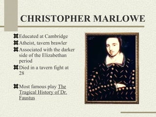 CHRISTOPHER MARLOWE
Educated at Cambridge
Atheist, tavern brawler
Associated with the darker
side of the Elizabethan
period
Died in a tavern fight at
28

Most famous play The
Tragical History of Dr.
Faustus
 